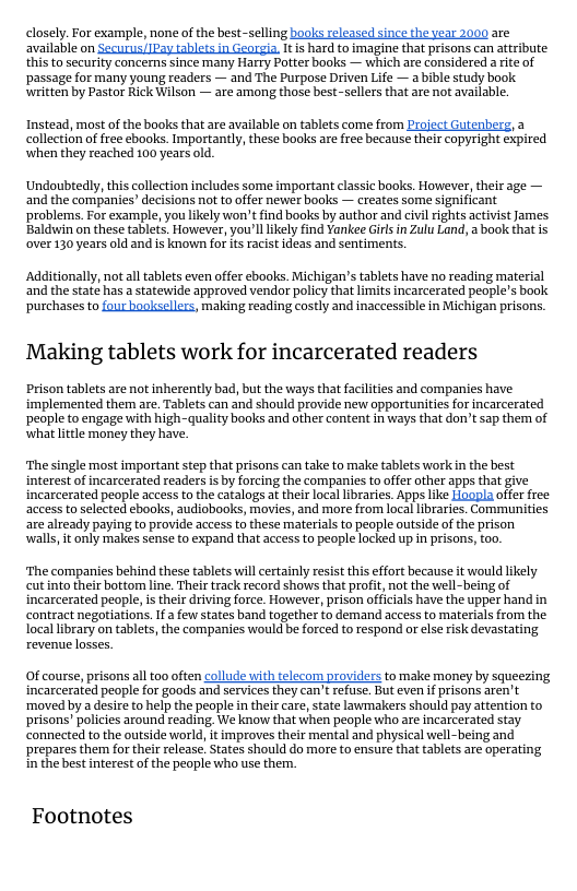 closely. For example, none of the best-selling books released snce the vear 2000 are avalable on Securus/[Pay tiblots in Georgia. It s hard to imagine that prisons can attribute  this to security concerns since many Harry Potter books — which are considered a rite of ‘passage for many young readers — and The Purpose Driven Life — a bible study book written by Pastor Rick Wilson — are among those best-sellers that are not available.  Instead, most of the books that are available on tablets come from Project Gutenberg, a collection of free ebooks. Importantly, these books are free because their copyright expired when they reached 100 years old,  ‘Undoubtedly, this collection includes some important classic books. However, their age — and the companies” decisions not to offer newer books — creates some significant ‘problems. For example, you likely won’t find books by author and civil rights activist James Baldwin on these tablets. However, you’lllkely find Yankee Girls in Zulu Land, a book that is over 130 years old and is known fof its racist ideas and sentiments.  Additionally, not alltablets even offer ebook. Michigan’s tablets have no reading material and the state has astatewide approved vendor policy thatlimits incarcerated people’s book purchases to four booksellers, making reading costly and inaccessible in Michigan prisons.  Making tablets work for incarcerated readers  Prison tablets are not inherently bad, but the ways that facilities and companies have implemented them are. Tablets can and should provide new opportunities for incarcerated ‘people to engage with high-quality books and other content in ways that don’t sap them of whatlittle money they have.  ‘The single most important step that prisons can take to make tablets workin the best interest of incarcerated readers is by forcing the companies to offer other apps that give incarcerated people access to the catalogs a their local libraries. Apps like Hoopla offer free access to selected ebooks, audiobooks, movies, and more from local libraries. Communities are already paying to provide access to these materials to people outside of the prison walls, it only makes sense to expand that access to people locked up in prisons, too.  ‘The companies behind these tablets will certainly resist this effort because it would likely cut into their bottom line. Their track record shows that profit, not the well-being of incarcerated people, s their driving force. However, prison officials have the upper hand in contract negotiations. If  few states band together to demand access to materials from the local library on tablets, the companies would be forced to respand or else risk devastating revenue losses.  Of course, prisons all too often collude with telecom providers to make money by squeezing incarcerated people for goods and services they can’ refuse. But even if prisons aren’t ‘moved by a desire to help the people n their care, tate lawnakers should pay attention to prisons’ policies around reading. We know that when people who are incarcerated stay connected to the outside world, it improves their mental and physical well-being and prepares the for their release. States should do more to ensure that tablets are operating inthe best interest of the people who use them.  Footnotes 